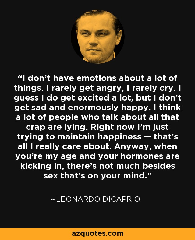 I don't have emotions about a lot of things. I rarely get angry, I rarely cry. I guess I do get excited a lot, but I don't get sad and enormously happy. I think a lot of people who talk about all that crap are lying. Right now I'm just trying to maintain happiness — that's all I really care about. Anyway, when you're my age and your hormones are kicking in, there's not much besides sex that's on your mind. - Leonardo DiCaprio