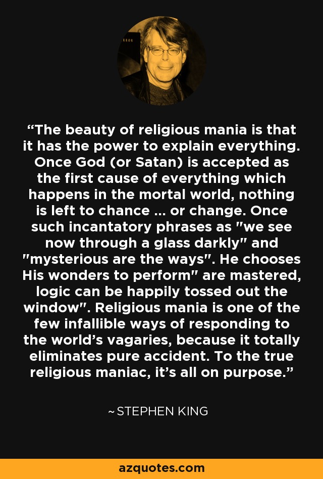 The beauty of religious mania is that it has the power to explain everything. Once God (or Satan) is accepted as the first cause of everything which happens in the mortal world, nothing is left to chance ... or change. Once such incantatory phrases as 