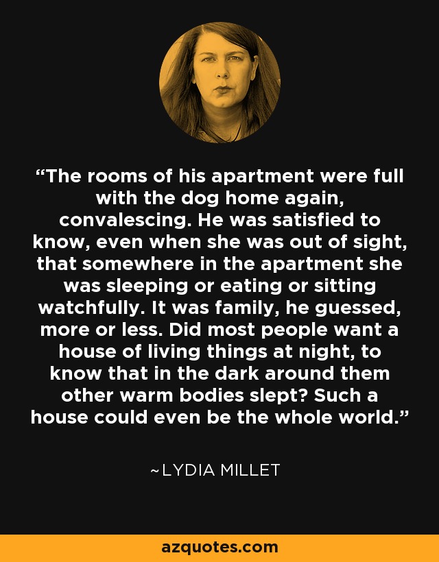 The rooms of his apartment were full with the dog home again, convalescing. He was satisfied to know, even when she was out of sight, that somewhere in the apartment she was sleeping or eating or sitting watchfully. It was family, he guessed, more or less. Did most people want a house of living things at night, to know that in the dark around them other warm bodies slept? Such a house could even be the whole world. - Lydia Millet