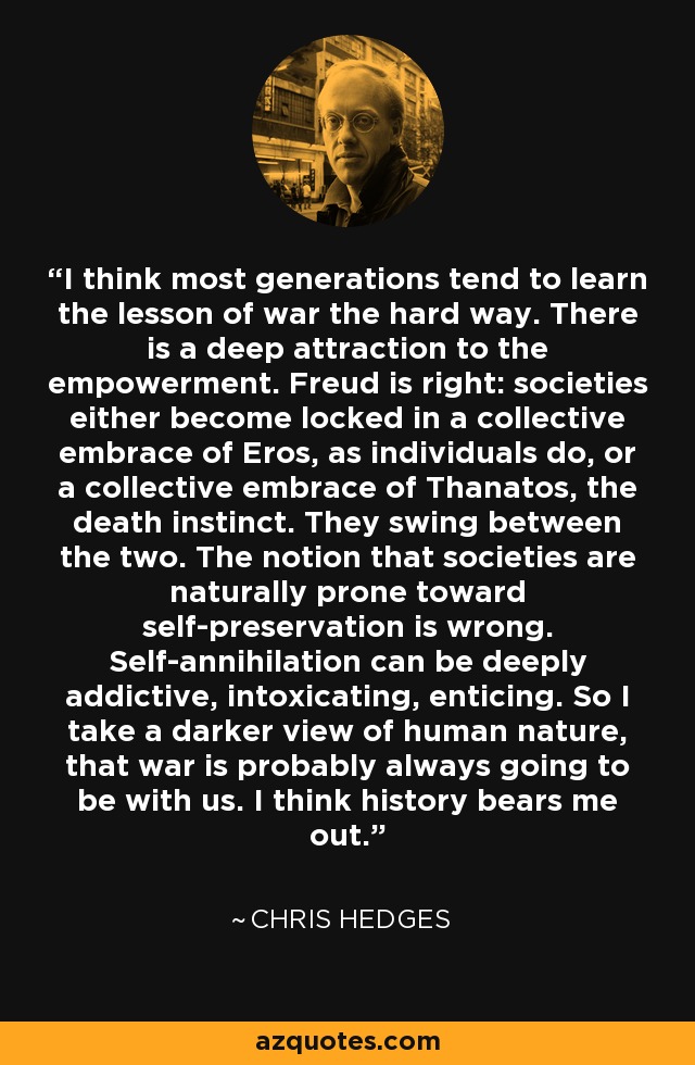 I think most generations tend to learn the lesson of war the hard way. There is a deep attraction to the empowerment. Freud is right: societies either become locked in a collective embrace of Eros, as individuals do, or a collective embrace of Thanatos, the death instinct. They swing between the two. The notion that societies are naturally prone toward self-preservation is wrong. Self-annihilation can be deeply addictive, intoxicating, enticing. So I take a darker view of human nature, that war is probably always going to be with us. I think history bears me out. - Chris Hedges