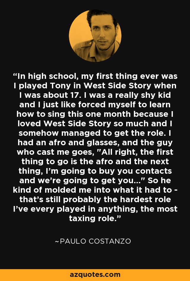 In high school, my first thing ever was I played Tony in West Side Story when I was about 17. I was a really shy kid and I just like forced myself to learn how to sing this one month because I loved West Side Story so much and I somehow managed to get the role. I had an afro and glasses, and the guy who cast me goes, 