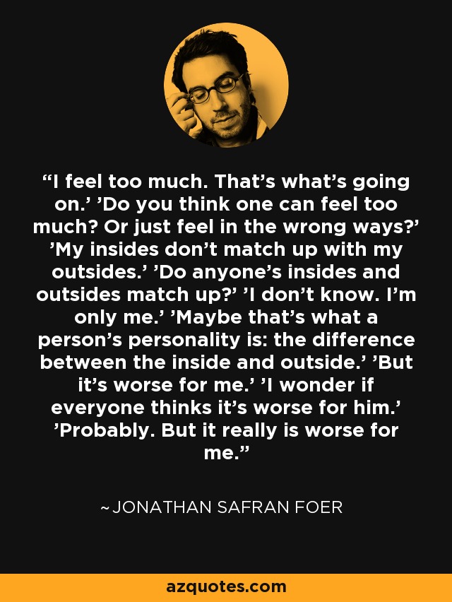 I feel too much. That's what's going on.' 'Do you think one can feel too much? Or just feel in the wrong ways?' 'My insides don't match up with my outsides.' 'Do anyone's insides and outsides match up?' 'I don't know. I'm only me.' 'Maybe that's what a person's personality is: the difference between the inside and outside.' 'But it's worse for me.' 'I wonder if everyone thinks it's worse for him.' 'Probably. But it really is worse for me. - Jonathan Safran Foer