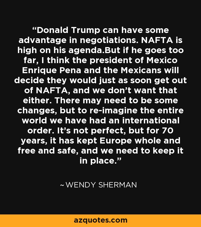 Donald Trump can have some advantage in negotiations. NAFTA is high on his agenda.But if he goes too far, I think the president of Mexico Enrique Pena and the Mexicans will decide they would just as soon get out of NAFTA, and we don't want that either. There may need to be some changes, but to re-imagine the entire world we have had an international order. It's not perfect, but for 70 years, it has kept Europe whole and free and safe, and we need to keep it in place. - Wendy Sherman