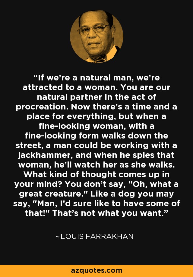 If we're a natural man, we're attracted to a woman. You are our natural partner in the act of procreation. Now there's a time and a place for everything, but when a fine-looking woman, with a fine-looking form walks down the street, a man could be working with a jackhammer, and when he spies that woman, he'll watch her as she walks. What kind of thought comes up in your mind? You don't say, 