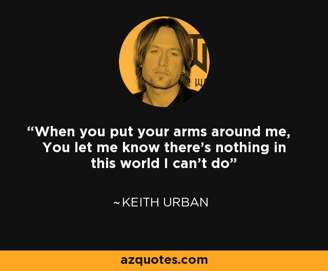 When you put your arms around me, You let me know there's nothing in this world I can't do - Keith Urban