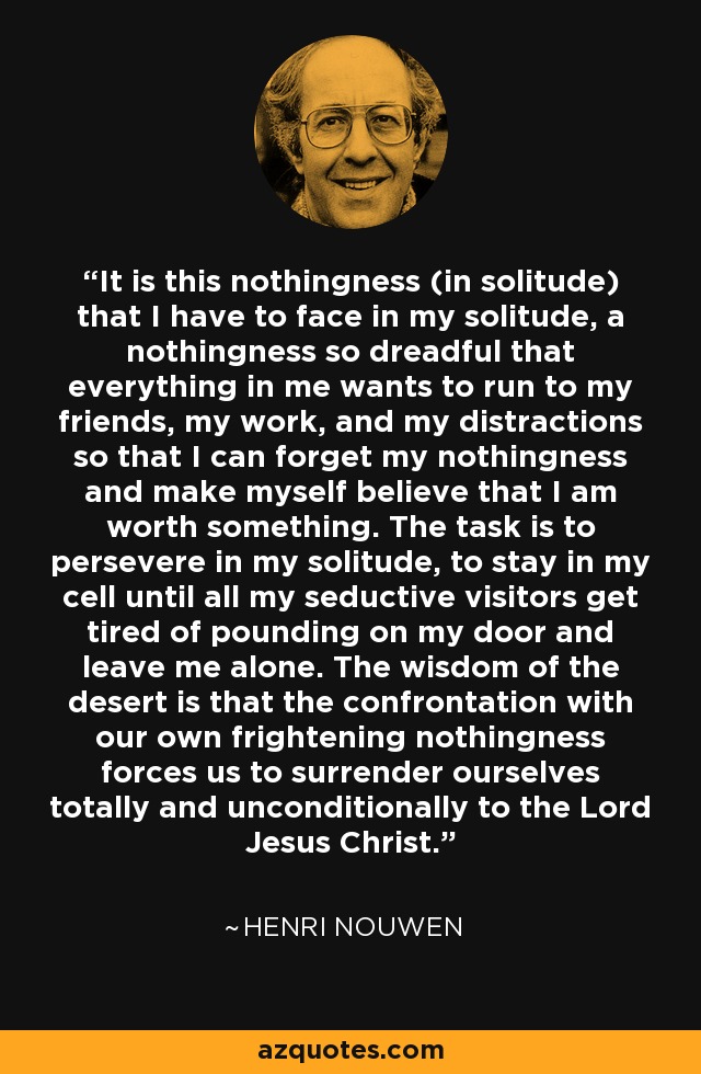 It is this nothingness (in solitude) that I have to face in my solitude, a nothingness so dreadful that everything in me wants to run to my friends, my work, and my distractions so that I can forget my nothingness and make myself believe that I am worth something. The task is to persevere in my solitude, to stay in my cell until all my seductive visitors get tired of pounding on my door and leave me alone. The wisdom of the desert is that the confrontation with our own frightening nothingness forces us to surrender ourselves totally and unconditionally to the Lord Jesus Christ. - Henri Nouwen