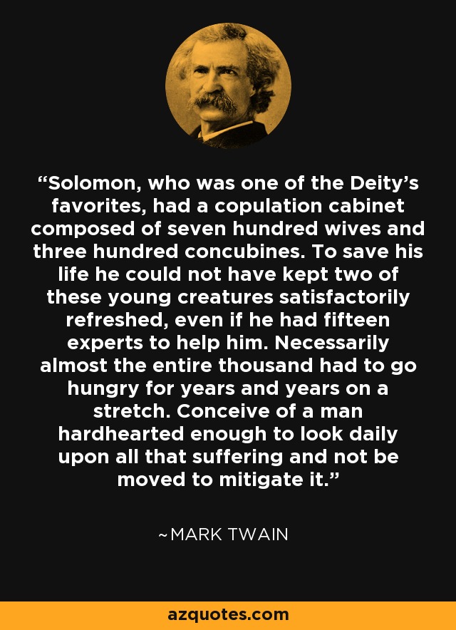 Solomon, who was one of the Deity's favorites, had a copulation cabinet composed of seven hundred wives and three hundred concubines. To save his life he could not have kept two of these young creatures satisfactorily refreshed, even if he had fifteen experts to help him. Necessarily almost the entire thousand had to go hungry for years and years on a stretch. Conceive of a man hardhearted enough to look daily upon all that suffering and not be moved to mitigate it. - Mark Twain