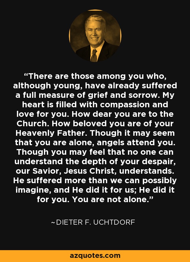 There are those among you who, although young, have already suffered a full measure of grief and sorrow. My heart is filled with compassion and love for you. How dear you are to the Church. How beloved you are of your Heavenly Father. Though it may seem that you are alone, angels attend you. Though you may feel that no one can understand the depth of your despair, our Savior, Jesus Christ, understands. He suffered more than we can possibly imagine, and He did it for us; He did it for you. You are not alone. - Dieter F. Uchtdorf