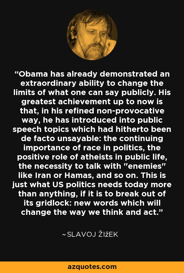 Obama has already demonstrated an extraordinary ability to change the limits of what one can say publicly. His greatest achievement up to now is that, in his refined non-provocative way, he has introduced into public speech topics which had hitherto been de facto unsayable: the continuing importance of race in politics, the positive role of atheists in public life, the necessity to talk with 