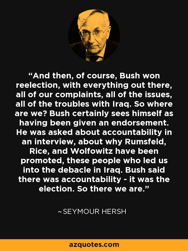 And then, of course, Bush won reelection, with everything out there, all of our complaints, all of the issues, all of the troubles with Iraq. So where are we? Bush certainly sees himself as having been given an endorsement. He was asked about accountability in an interview, about why Rumsfeld, Rice, and Wolfowitz have been promoted, these people who led us into the debacle in Iraq. Bush said there was accountability - it was the election. So there we are. - Seymour Hersh