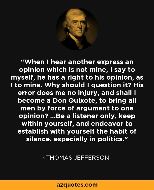 When I hear another express an opinion which is not mine, I say to myself, he has a right to his opinion, as I to mine. Why should I question it? His error does me no injury, and shall I become a Don Quixote, to bring all men by force of argument to one opinion? ...Be a listener only, keep within yourself, and endeavor to establish with yourself the habit of silence, especially in politics. - Thomas Jefferson