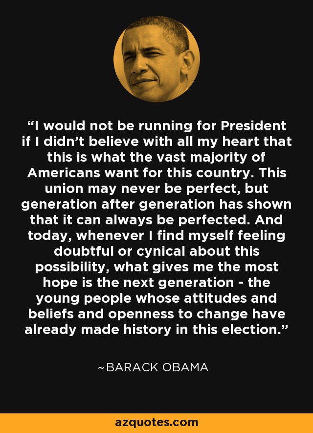 I would not be running for President if I didn't believe with all my heart that this is what the vast majority of Americans want for this country. This union may never be perfect, but generation after generation has shown that it can always be perfected. And today, whenever I find myself feeling doubtful or cynical about this possibility, what gives me the most hope is the next generation - the young people whose attitudes and beliefs and openness to change have already made history in this election. - Barack Obama