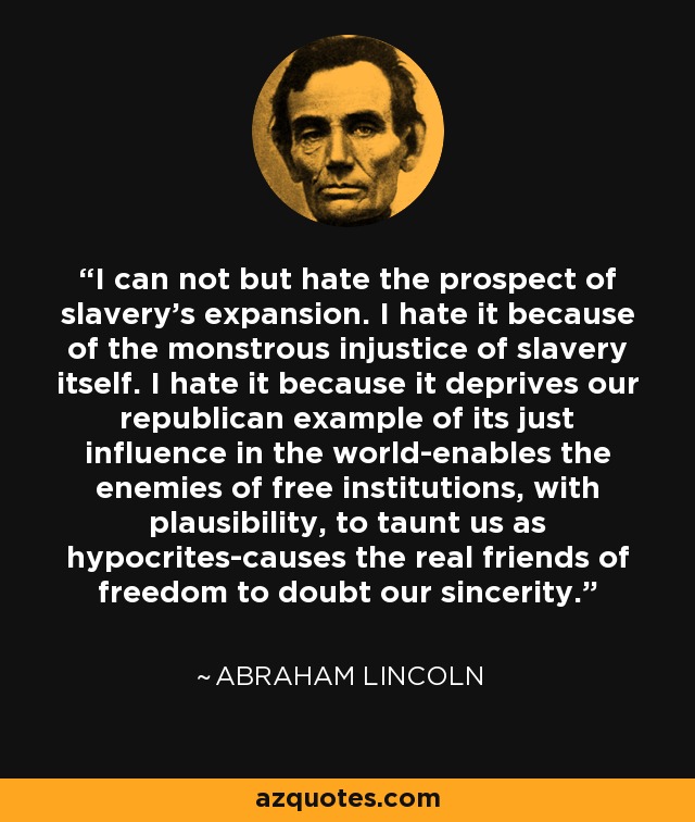 I can not but hate the prospect of slavery's expansion. I hate it because of the monstrous injustice of slavery itself. I hate it because it deprives our republican example of its just influence in the world-enables the enemies of free institutions, with plausibility, to taunt us as hypocrites-causes the real friends of freedom to doubt our sincerity. - Abraham Lincoln