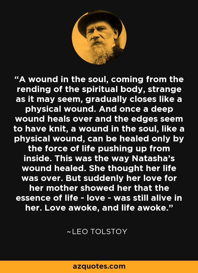 A wound in the soul, coming from the rending of the spiritual body, strange as it may seem, gradually closes like a physical wound. And once a deep wound heals over and the edges seem to have knit, a wound in the soul, like a physical wound, can be healed only by the force of life pushing up from inside. This was the way Natasha's wound healed. She thought her life was over. But suddenly her love for her mother showed her that the essence of life - love - was still alive in her. Love awoke, and life awoke. - Leo Tolstoy