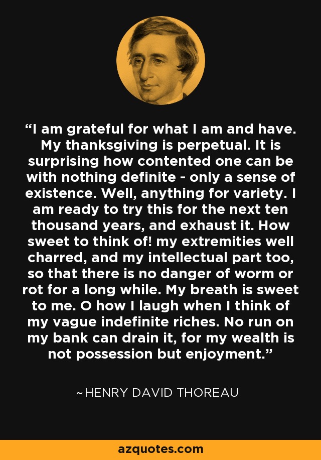 I am grateful for what I am and have. My thanksgiving is perpetual. It is surprising how contented one can be with nothing definite - only a sense of existence. Well, anything for variety. I am ready to try this for the next ten thousand years, and exhaust it. How sweet to think of! my extremities well charred, and my intellectual part too, so that there is no danger of worm or rot for a long while. My breath is sweet to me. O how I laugh when I think of my vague indefinite riches. No run on my bank can drain it, for my wealth is not possession but enjoyment. - Henry David Thoreau