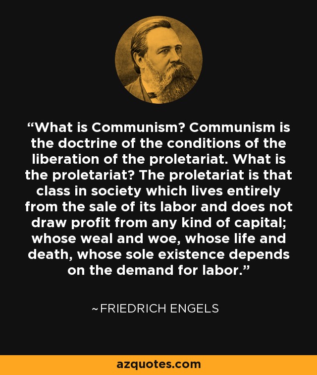 What is Communism? Communism is the doctrine of the conditions of the liberation of the proletariat. What is the proletariat? The proletariat is that class in society which lives entirely from the sale of its labor and does not draw profit from any kind of capital; whose weal and woe, whose life and death, whose sole existence depends on the demand for labor. - Friedrich Engels