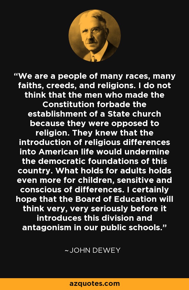 We are a people of many races, many faiths, creeds, and religions. I do not think that the men who made the Constitution forbade the establishment of a State church because they were opposed to religion. They knew that the introduction of religious differences into American life would undermine the democratic foundations of this country. What holds for adults holds even more for children, sensitive and conscious of differences. I certainly hope that the Board of Education will think very, very seriously before it introduces this division and antagonism in our public schools. - John Dewey