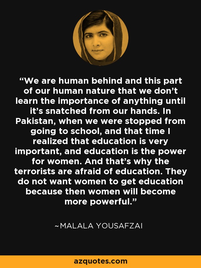 We are human behind and this part of our human nature that we don't learn the importance of anything until it's snatched from our hands. In Pakistan, when we were stopped from going to school, and that time I realized that education is very important, and education is the power for women. And that's why the terrorists are afraid of education. They do not want women to get education because then women will become more powerful. - Malala Yousafzai