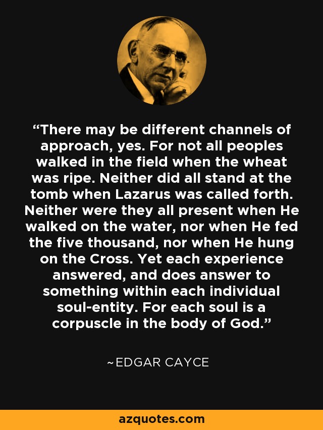 There may be different channels of approach, yes. For not all peoples walked in the field when the wheat was ripe. Neither did all stand at the tomb when Lazarus was called forth. Neither were they all present when He walked on the water, nor when He fed the five thousand, nor when He hung on the Cross. Yet each experience answered, and does answer to something within each individual soul-entity. For each soul is a corpuscle in the body of God. - Edgar Cayce