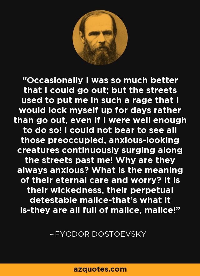 Occasionally I was so much better that I could go out; but the streets used to put me in such a rage that I would lock myself up for days rather than go out, even if I were well enough to do so! I could not bear to see all those preoccupied, anxious-looking creatures continuously surging along the streets past me! Why are they always anxious? What is the meaning of their eternal care and worry? It is their wickedness, their perpetual detestable malice-that's what it is-they are all full of malice, malice! - Fyodor Dostoevsky