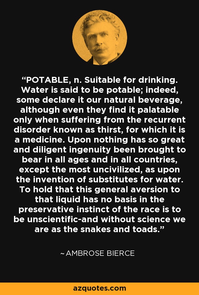 POTABLE, n. Suitable for drinking. Water is said to be potable; indeed, some declare it our natural beverage, although even they find it palatable only when suffering from the recurrent disorder known as thirst, for which it is a medicine. Upon nothing has so great and diligent ingenuity been brought to bear in all ages and in all countries, except the most uncivilized, as upon the invention of substitutes for water. To hold that this general aversion to that liquid has no basis in the preservative instinct of the race is to be unscientific-and without science we are as the snakes and toads. - Ambrose Bierce