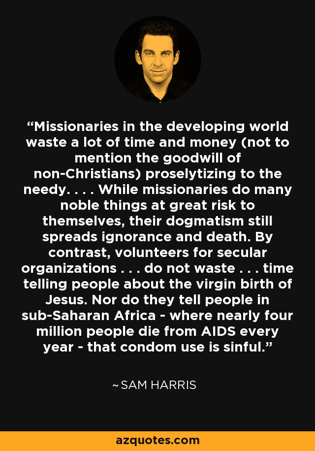 Missionaries in the developing world waste a lot of time and money (not to mention the goodwill of non-Christians) proselytizing to the needy. . . . While missionaries do many noble things at great risk to themselves, their dogmatism still spreads ignorance and death. By contrast, volunteers for secular organizations . . . do not waste . . . time telling people about the virgin birth of Jesus. Nor do they tell people in sub-Saharan Africa - where nearly four million people die from AIDS every year - that condom use is sinful. - Sam Harris