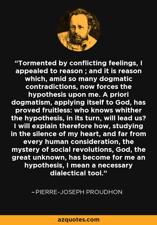 Tormented by conflicting feelings, I appealed to reason ; and it is reason which, amid so many dogmatic contradictions, now forces the hypothesis upon me. A priori dogmatism, applying itself to God, has proved fruitless: who knows whither the hypothesis, in its turn, will lead us? I will explain therefore how, studying in the silence of my heart, and far from every human consideration, the mystery of social revolutions, God, the great unknown, has become for me an hypothesis, I mean a necessary dialectical tool. - Pierre-Joseph Proudhon