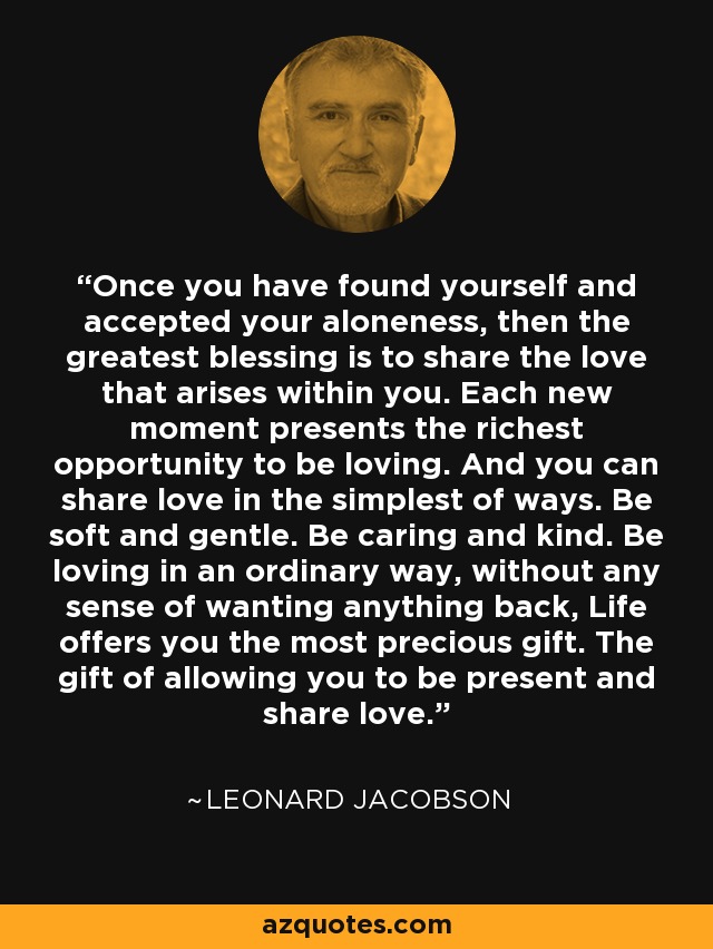 Once you have found yourself and accepted your aloneness, then the greatest blessing is to share the love that arises within you. Each new moment presents the richest opportunity to be loving. And you can share love in the simplest of ways. Be soft and gentle. Be caring and kind. Be loving in an ordinary way, without any sense of wanting anything back, Life offers you the most precious gift. The gift of allowing you to be present and share love. - Leonard Jacobson