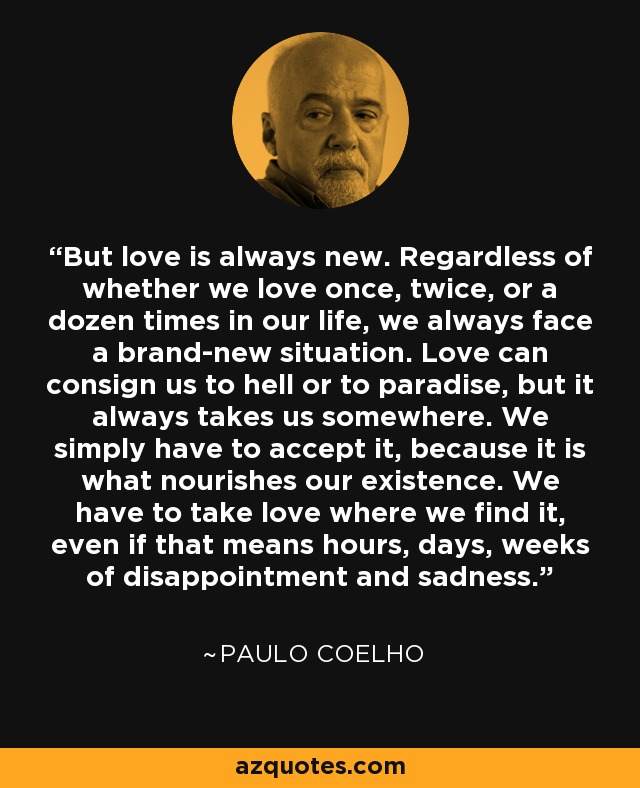 But love is always new. Regardless of whether we love once, twice, or a dozen times in our life, we always face a brand-new situation. Love can consign us to hell or to paradise, but it always takes us somewhere. We simply have to accept it, because it is what nourishes our existence. We have to take love where we find it, even if that means hours, days, weeks of disappointment and sadness. - Paulo Coelho