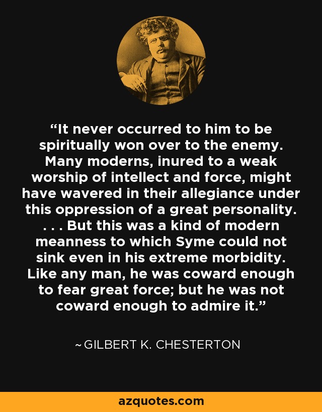 It never occurred to him to be spiritually won over to the enemy. Many moderns, inured to a weak worship of intellect and force, might have wavered in their allegiance under this oppression of a great personality. . . . But this was a kind of modern meanness to which Syme could not sink even in his extreme morbidity. Like any man, he was coward enough to fear great force; but he was not coward enough to admire it. - Gilbert K. Chesterton