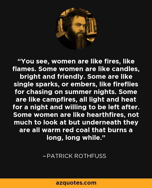 You see, women are like fires, like flames. Some women are like candles, bright and friendly. Some are like single sparks, or embers, like fireflies for chasing on summer nights. Some are like campfires, all light and heat for a night and willing to be left after. Some women are like hearthfires, not much to look at but underneath they are all warm red coal that burns a long, long while. - Patrick Rothfuss