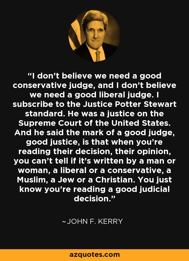 I don't believe we need a good conservative judge, and I don't believe we need a good liberal judge. I subscribe to the Justice Potter Stewart standard. He was a justice on the Supreme Court of the United States. And he said the mark of a good judge, good justice, is that when you're reading their decision, their opinion, you can't tell if it's written by a man or woman, a liberal or a conservative, a Muslim, a Jew or a Christian. You just know you're reading a good judicial decision. - John F. Kerry