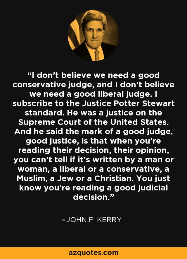 I don't believe we need a good conservative judge, and I don't believe we need a good liberal judge. I subscribe to the Justice Potter Stewart standard. He was a justice on the Supreme Court of the United States. And he said the mark of a good judge, good justice, is that when you're reading their decision, their opinion, you can't tell if it's written by a man or woman, a liberal or a conservative, a Muslim, a Jew or a Christian. You just know you're reading a good judicial decision. - John F. Kerry