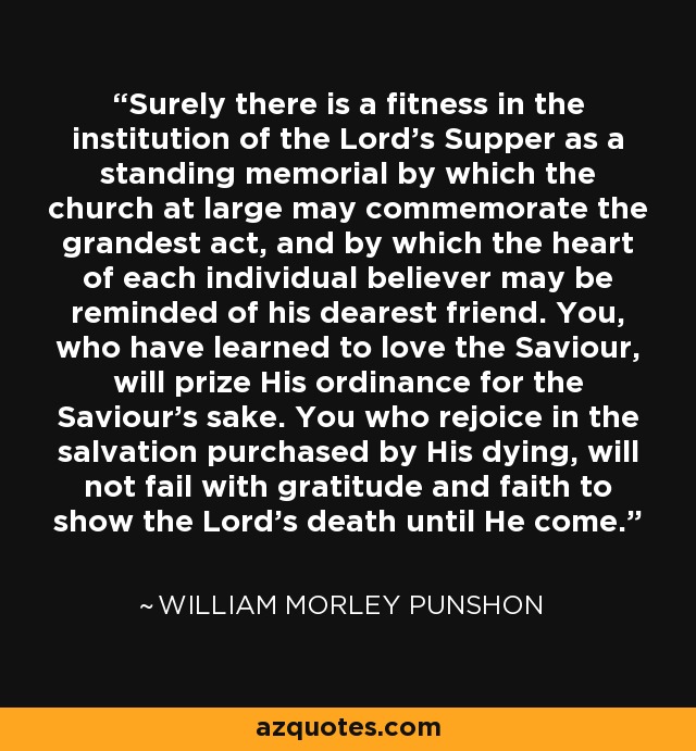 Surely there is a fitness in the institution of the Lord's Supper as a standing memorial by which the church at large may commemorate the grandest act, and by which the heart of each individual believer may be reminded of his dearest friend. You, who have learned to love the Saviour, will prize His ordinance for the Saviour's sake. You who rejoice in the salvation purchased by His dying, will not fail with gratitude and faith to show the Lord's death until He come. - William Morley Punshon