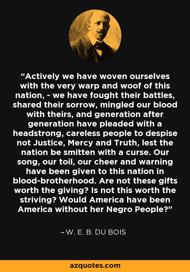 Actively we have woven ourselves with the very warp and woof of this nation, - we have fought their battles, shared their sorrow, mingled our blood with theirs, and generation after generation have pleaded with a headstrong, careless people to despise not Justice, Mercy and Truth, lest the nation be smitten with a curse. Our song, our toil, our cheer and warning have been given to this nation in blood-brotherhood. Are not these gifts worth the giving? Is not this worth the striving? Would America have been America without her Negro People? - W. E. B. Du Bois