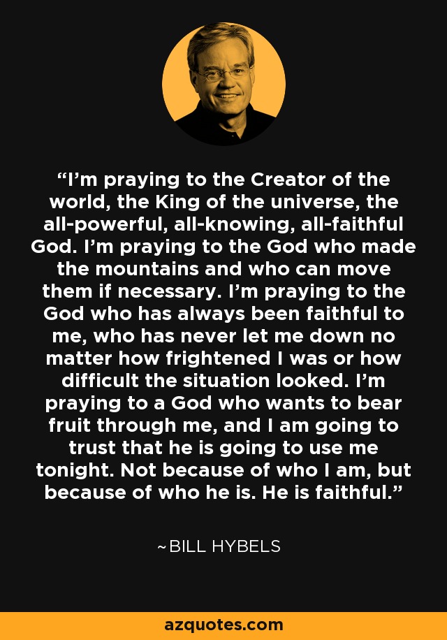 I'm praying to the Creator of the world, the King of the universe, the all-powerful, all-knowing, all-faithful God. I'm praying to the God who made the mountains and who can move them if necessary. I'm praying to the God who has always been faithful to me, who has never let me down no matter how frightened I was or how difficult the situation looked. I'm praying to a God who wants to bear fruit through me, and I am going to trust that he is going to use me tonight. Not because of who I am, but because of who he is. He is faithful. - Bill Hybels