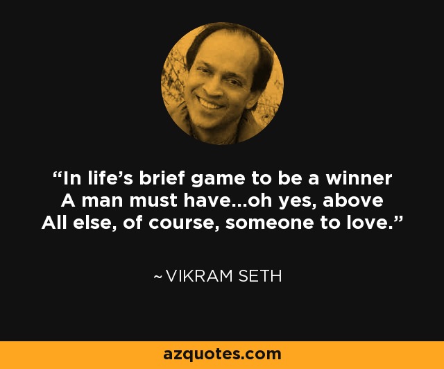 In life's brief game to be a winner A man must have...oh yes, above All else, of course, someone to love. - Vikram Seth