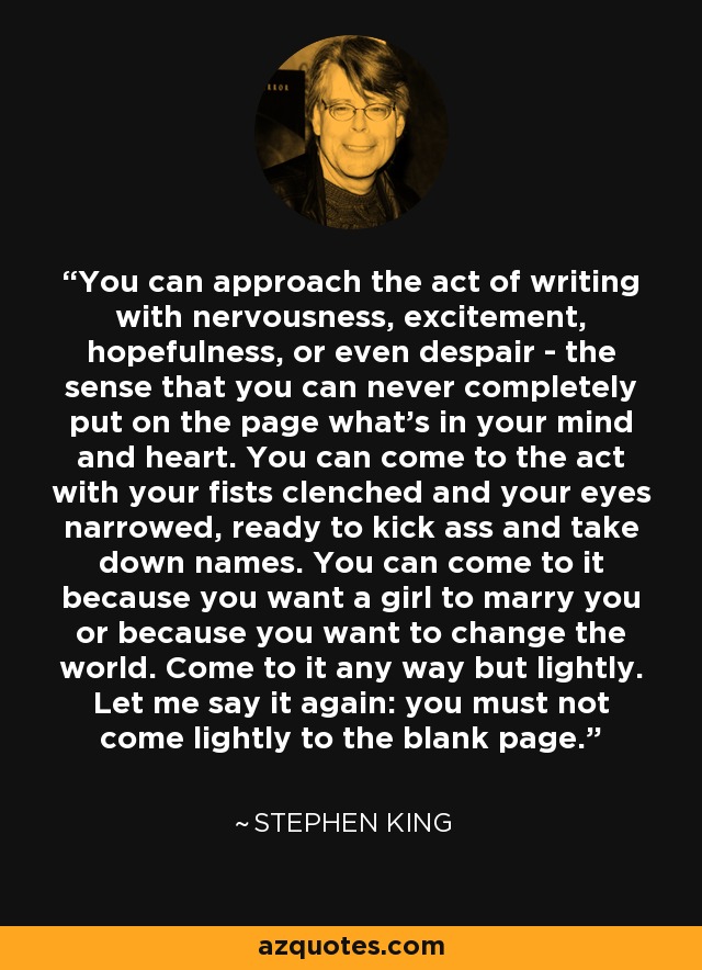 You can approach the act of writing with nervousness, excitement, hopefulness, or even despair - the sense that you can never completely put on the page what's in your mind and heart. You can come to the act with your fists clenched and your eyes narrowed, ready to kick ass and take down names. You can come to it because you want a girl to marry you or because you want to change the world. Come to it any way but lightly. Let me say it again: you must not come lightly to the blank page. - Stephen King
