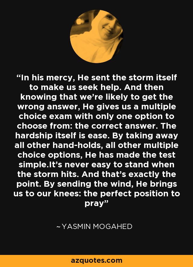 In his mercy, He sent the storm itself to make us seek help. And then knowing that we're likely to get the wrong answer, He gives us a multiple choice exam with only one option to choose from: the correct answer. The hardship itself is ease. By taking away all other hand-holds, all other multiple choice options, He has made the test simple.It's never easy to stand when the storm hits. And that's exactly the point. By sending the wind, He brings us to our knees: the perfect position to pray - Yasmin Mogahed