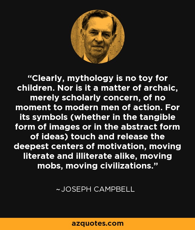 Clearly, mythology is no toy for children. Nor is it a matter of archaic, merely scholarly concern, of no moment to modern men of action. For its symbols (whether in the tangible form of images or in the abstract form of ideas) touch and release the deepest centers of motivation, moving literate and illiterate alike, moving mobs, moving civilizations. - Joseph Campbell