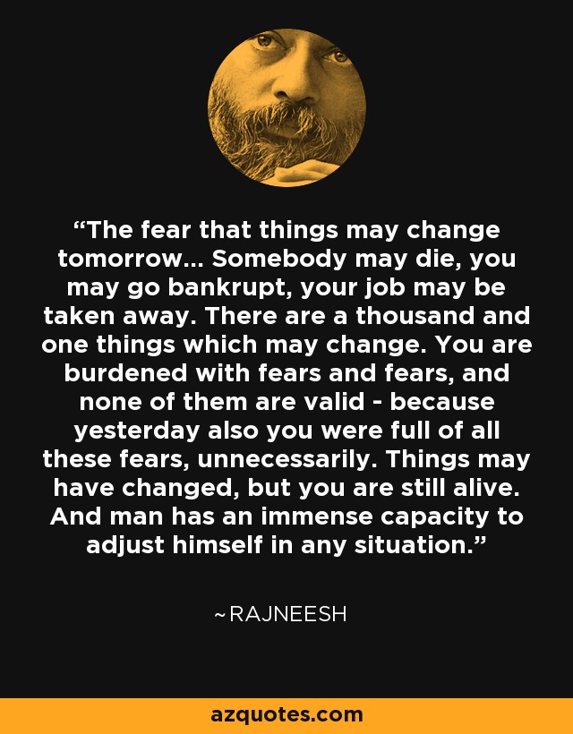 The fear that things may change tomorrow... Somebody may die, you may go bankrupt, your job may be taken away. There are a thousand and one things which may change. You are burdened with fears and fears, and none of them are valid - because yesterday also you were full of all these fears, unnecessarily. Things may have changed, but you are still alive. And man has an immense capacity to adjust himself in any situation. - Rajneesh
