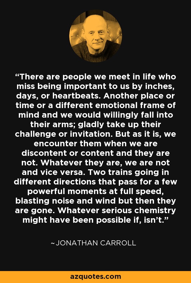 There are people we meet in life who miss being important to us by inches, days, or heartbeats. Another place or time or a different emotional frame of mind and we would willingly fall into their arms; gladly take up their challenge or invitation. But as it is, we encounter them when we are discontent or content and they are not. Whatever they are, we are not and vice versa. Two trains going in different directions that pass for a few powerful moments at full speed, blasting noise and wind but then they are gone. Whatever serious chemistry might have been possible if, isn’t. - Jonathan Carroll