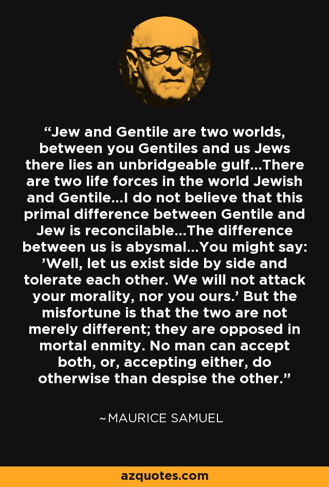 Jew and Gentile are two worlds, between you Gentiles and us Jews there lies an unbridgeable gulf...There are two life forces in the world Jewish and Gentile...I do not believe that this primal difference between Gentile and Jew is reconcilable...The difference between us is abysmal...You might say: 'Well, let us exist side by side and tolerate each other. We will not attack your morality, nor you ours.' But the misfortune is that the two are not merely different; they are opposed in mortal enmity. No man can accept both, or, accepting either, do otherwise than despise the other. - Maurice Samuel