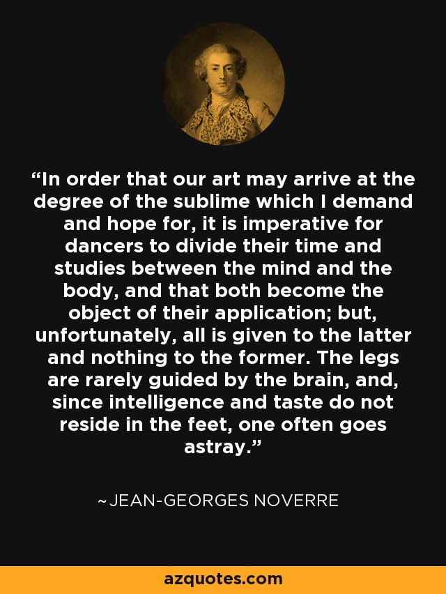 In order that our art may arrive at the degree of the sublime which I demand and hope for, it is imperative for dancers to divide their time and studies between the mind and the body, and that both become the object of their application; but, unfortunately, all is given to the latter and nothing to the former. The legs are rarely guided by the brain, and, since intelligence and taste do not reside in the feet, one often goes astray. - Jean-Georges Noverre