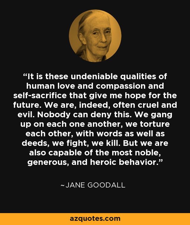 It is these undeniable qualities of human love and compassion and self-sacrifice that give me hope for the future. We are, indeed, often cruel and evil. Nobody can deny this. We gang up on each one another, we torture each other, with words as well as deeds, we fight, we kill. But we are also capable of the most noble, generous, and heroic behavior. - Jane Goodall