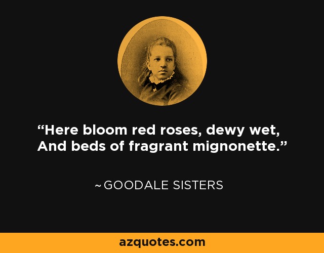 Here bloom red roses, dewy wet, And beds of fragrant mignonette. - Goodale Sisters