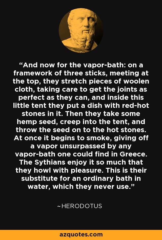 And now for the vapor-bath: on a framework of three sticks, meeting at the top, they stretch pieces of woolen cloth, taking care to get the joints as perfect as they can, and inside this little tent they put a dish with red-hot stones in it. Then they take some hemp seed, creep into the tent, and throw the seed on to the hot stones. At once it begins to smoke, giving off a vapor unsurpassed by any vapor-bath one could find in Greece. The Sythians enjoy it so much that they howl with pleasure. This is their substitute for an ordinary bath in water, which they never use. - Herodotus