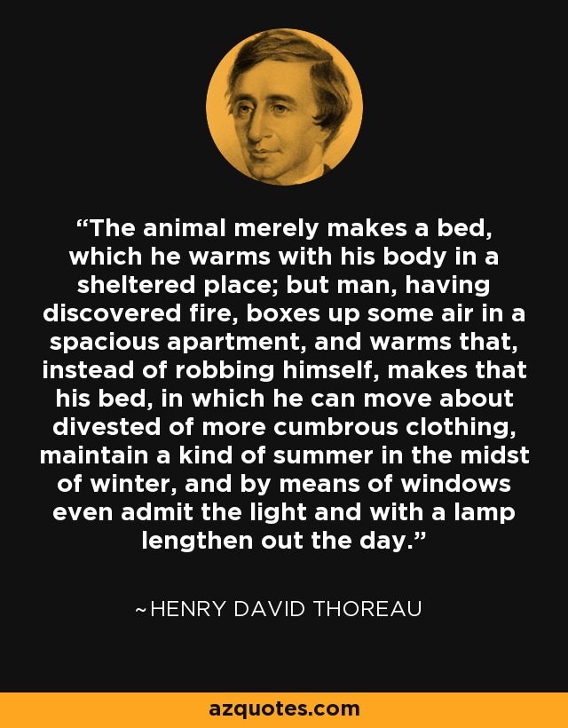 The animal merely makes a bed, which he warms with his body in a sheltered place; but man, having discovered fire, boxes up some air in a spacious apartment, and warms that, instead of robbing himself, makes that his bed, in which he can move about divested of more cumbrous clothing, maintain a kind of summer in the midst of winter, and by means of windows even admit the light and with a lamp lengthen out the day. - Henry David Thoreau