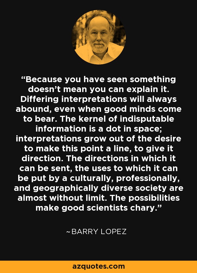 Because you have seen something doesn't mean you can explain it. Differing interpretations will always abound, even when good minds come to bear. The kernel of indisputable information is a dot in space; interpretations grow out of the desire to make this point a line, to give it direction. The directions in which it can be sent, the uses to which it can be put by a culturally, professionally, and geographically diverse society are almost without limit. The possibilities make good scientists chary. - Barry Lopez