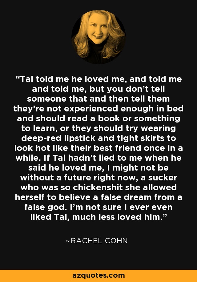 Tal told me he loved me, and told me and told me, but you don't tell someone that and then tell them they're not experienced enough in bed and should read a book or something to learn, or they should try wearing deep-red lipstick and tight skirts to look hot like their best friend once in a while. If Tal hadn't lied to me when he said he loved me, I might not be without a future right now, a sucker who was so chickenshit she allowed herself to believe a false dream from a false god. I'm not sure I ever even liked Tal, much less loved him. - Rachel Cohn